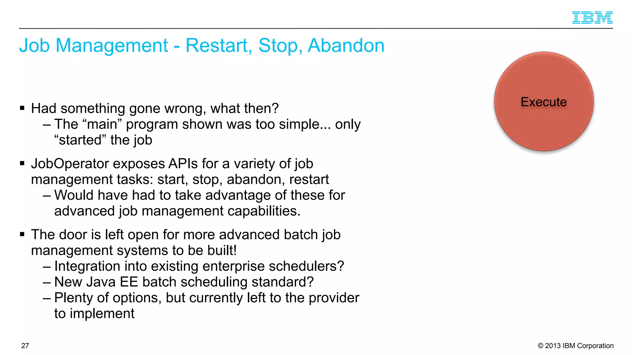 Job Management - Restart, Stop, Abandon
§ Had something gone wrong, what then?
– The “main” program shown was too simple... only
“started” the job

Execute

§ JobOperator exposes APIs for a variety of job
management tasks: start, stop, abandon, restart
– Would have had to take advantage of these for
advanced job management capabilities.
§ The door is left open for more advanced batch job
management systems to be built!
– Integration into existing enterprise schedulers?
– New Java EE batch scheduling standard?
– Plenty of options, but currently left to the provider
to implement
27

© 2013 IBM Corporation

 