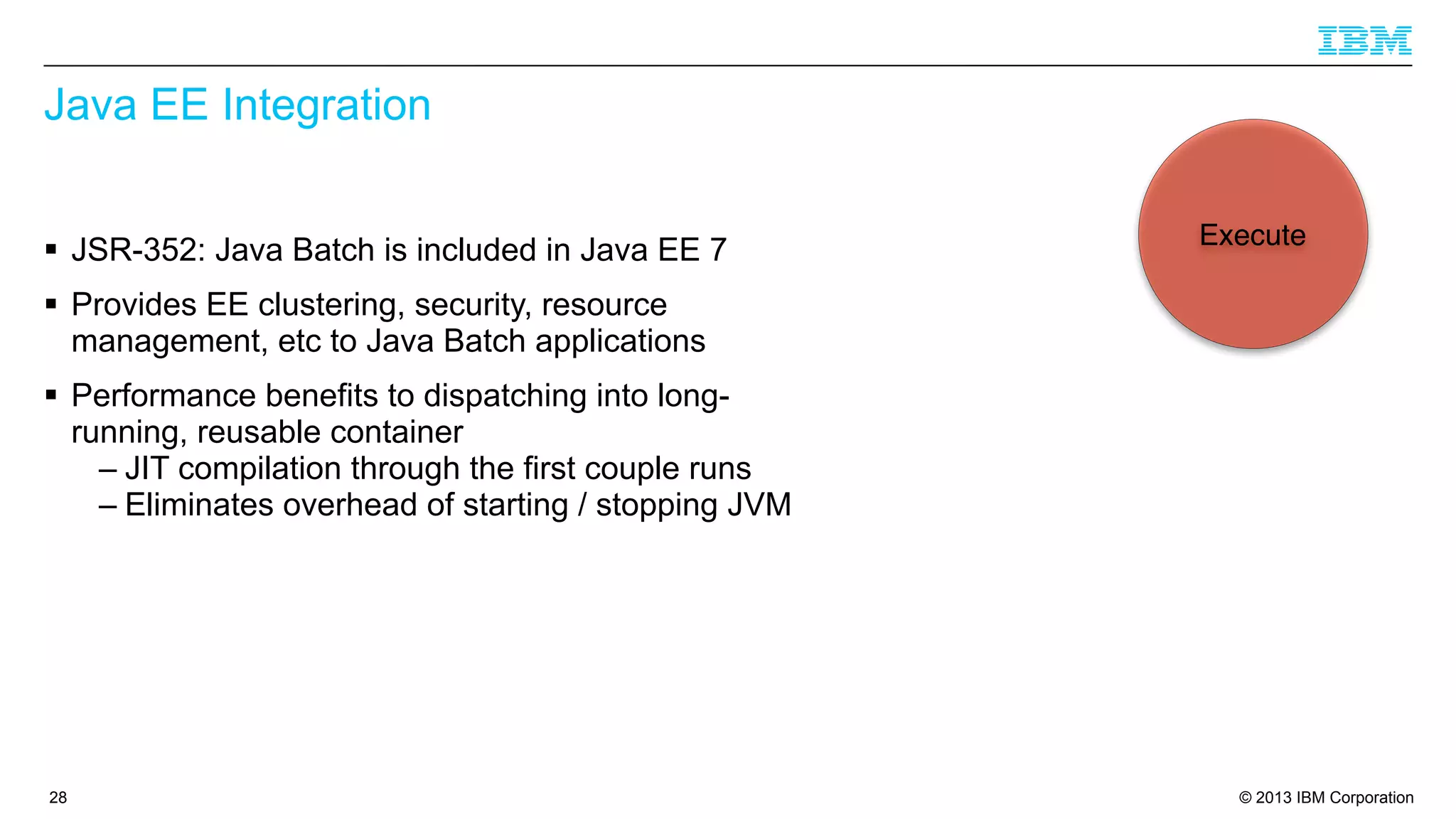 Java EE Integration
§ JSR-352: Java Batch is included in Java EE 7

Execute

§ Provides EE clustering, security, resource
management, etc to Java Batch applications
§ Performance benefits to dispatching into longrunning, reusable container
– JIT compilation through the first couple runs
– Eliminates overhead of starting / stopping JVM

28

© 2013 IBM Corporation

 