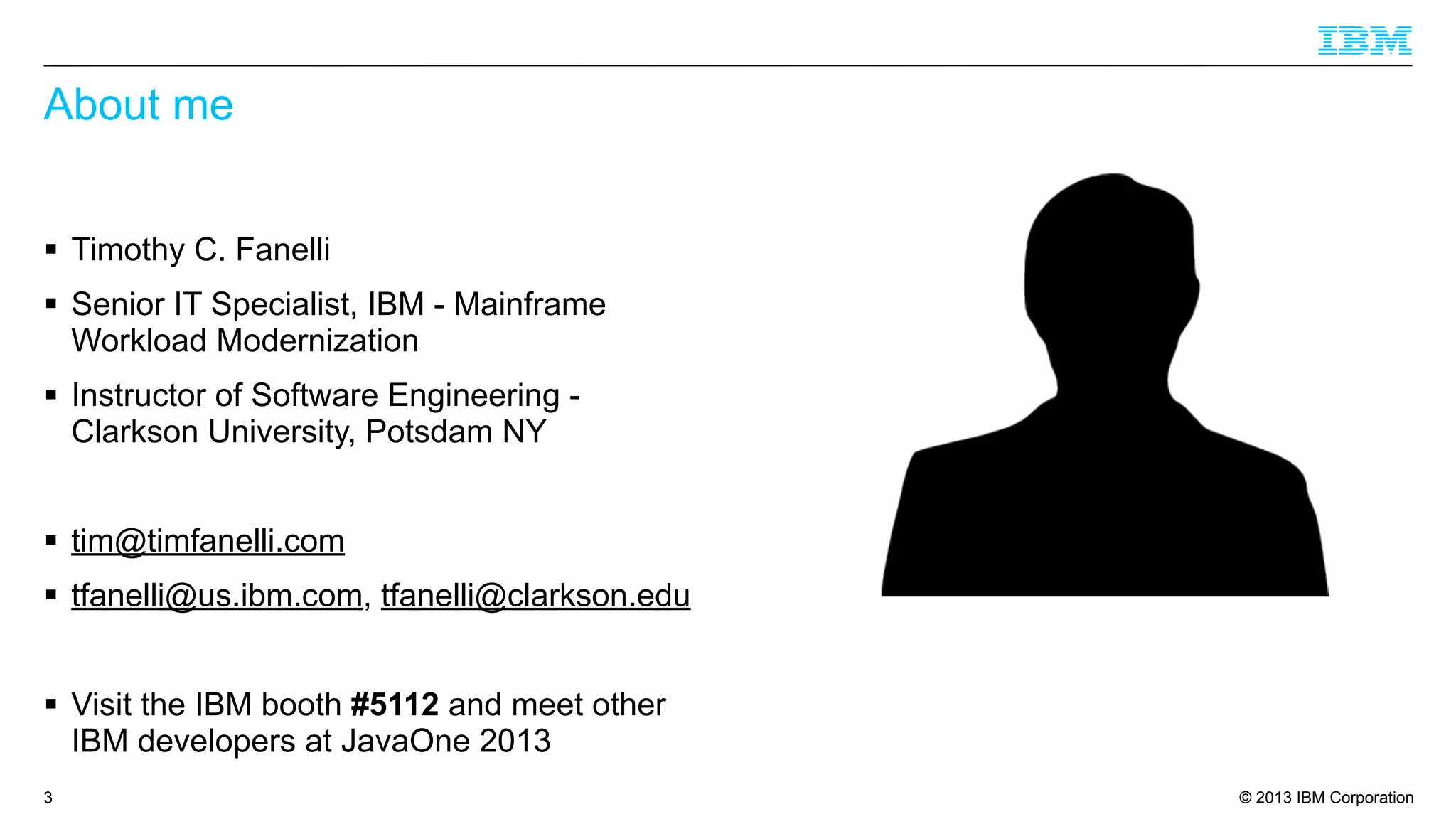 About me
§ Timothy C. Fanelli
§ Senior IT Specialist, IBM - Mainframe
Workload Modernization
§ Instructor of Software Engineering Clarkson University, Potsdam NY
§ tim@timfanelli.com
§ tfanelli@us.ibm.com, tfanelli@clarkson.edu
§ Visit the IBM booth #5112 and meet other
IBM developers at JavaOne 2013
3

© 2013 IBM Corporation

 