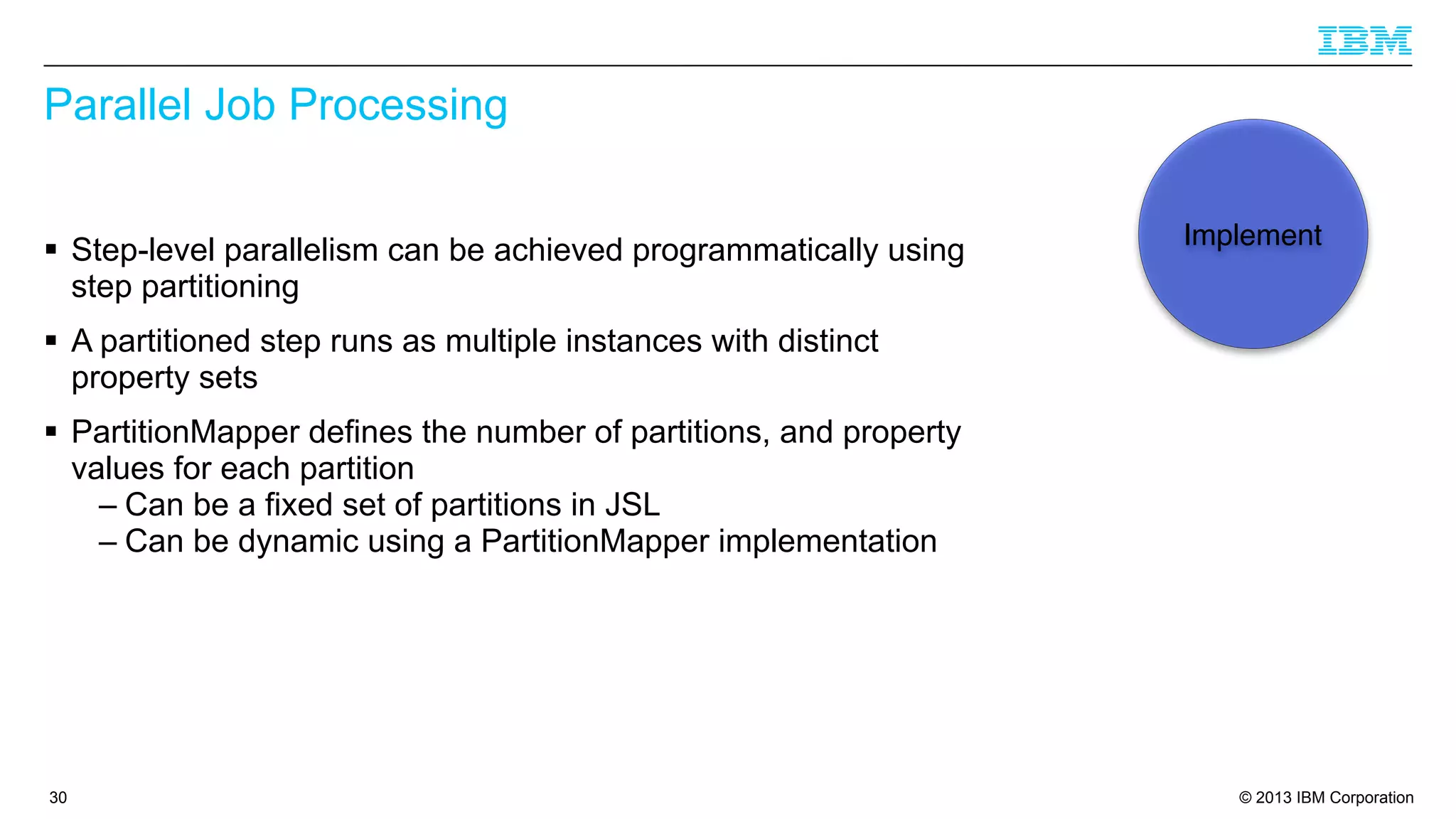 Parallel Job Processing
§ Step-level parallelism can be achieved programmatically using
step partitioning

Implement

§ A partitioned step runs as multiple instances with distinct
property sets
§ PartitionMapper defines the number of partitions, and property
values for each partition
– Can be a fixed set of partitions in JSL
– Can be dynamic using a PartitionMapper implementation

30

© 2013 IBM Corporation

 