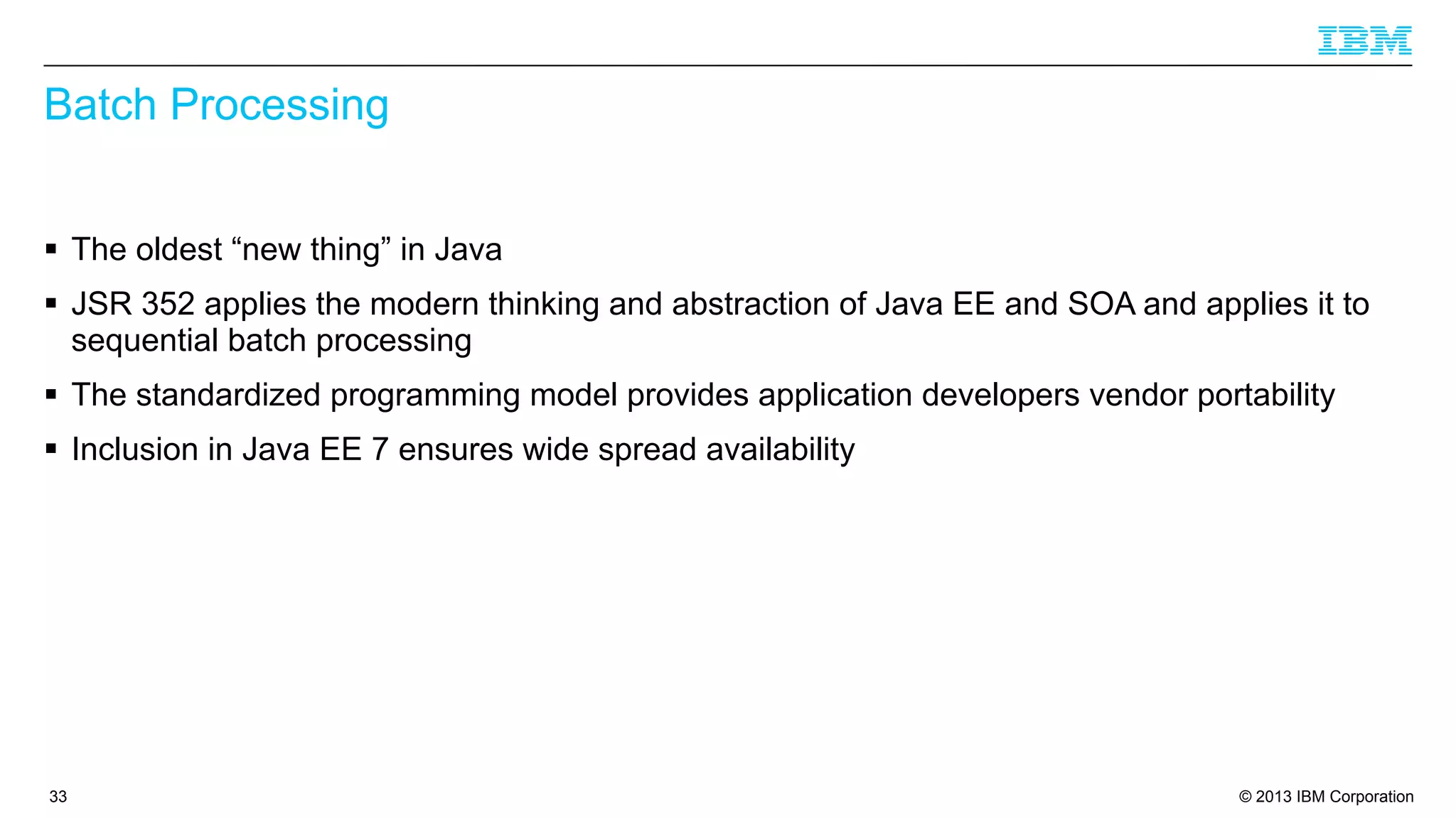 Batch Processing
§ The oldest “new thing” in Java
§ JSR 352 applies the modern thinking and abstraction of Java EE and SOA and applies it to
sequential batch processing
§ The standardized programming model provides application developers vendor portability
§ Inclusion in Java EE 7 ensures wide spread availability

33

© 2013 IBM Corporation

 