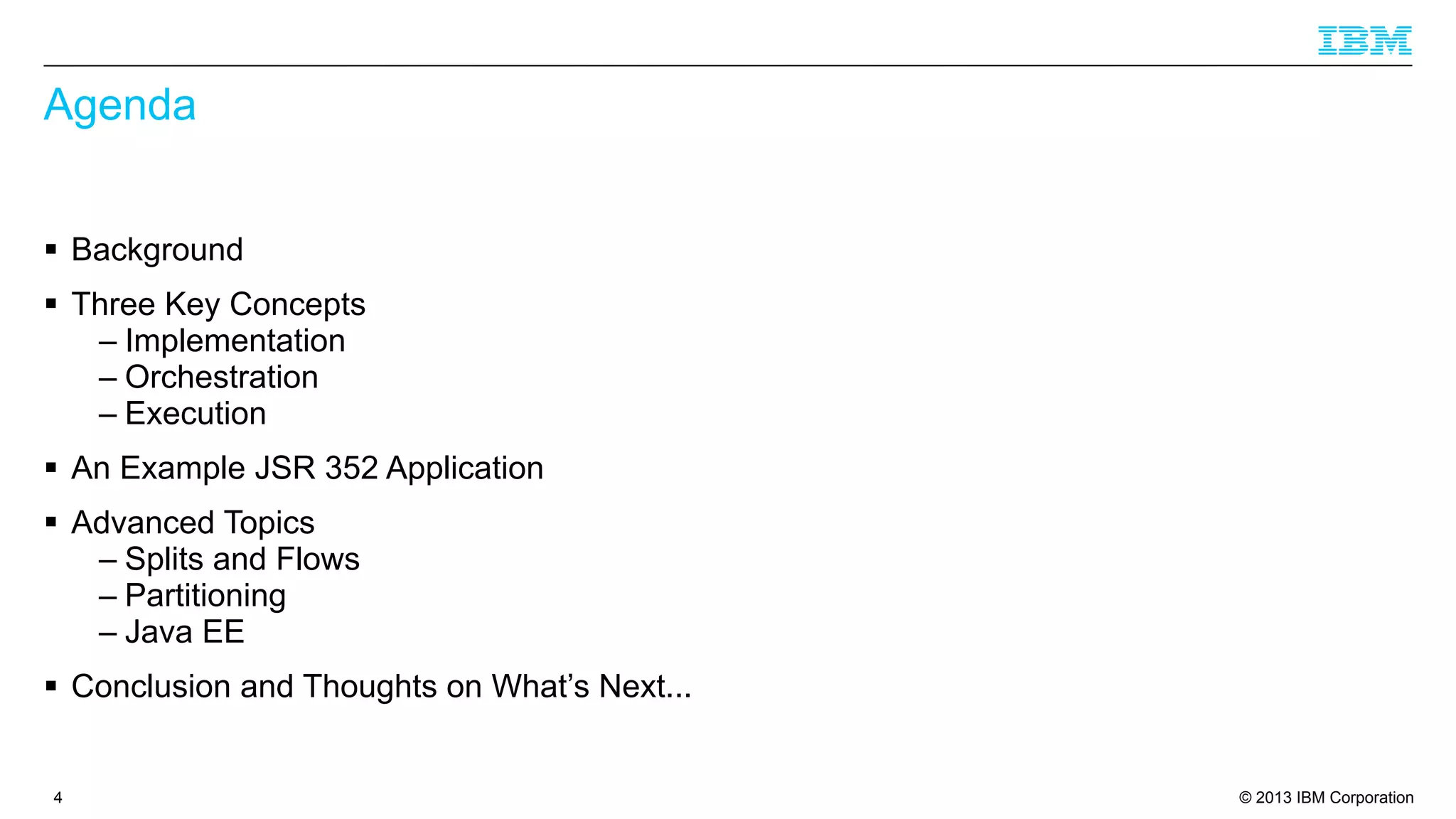 Agenda
§ Background
§ Three Key Concepts
– Implementation
– Orchestration
– Execution
§ An Example JSR 352 Application
§ Advanced Topics
– Splits and Flows
– Partitioning
– Java EE
§ Conclusion and Thoughts on What’s Next...

4

© 2013 IBM Corporation

 