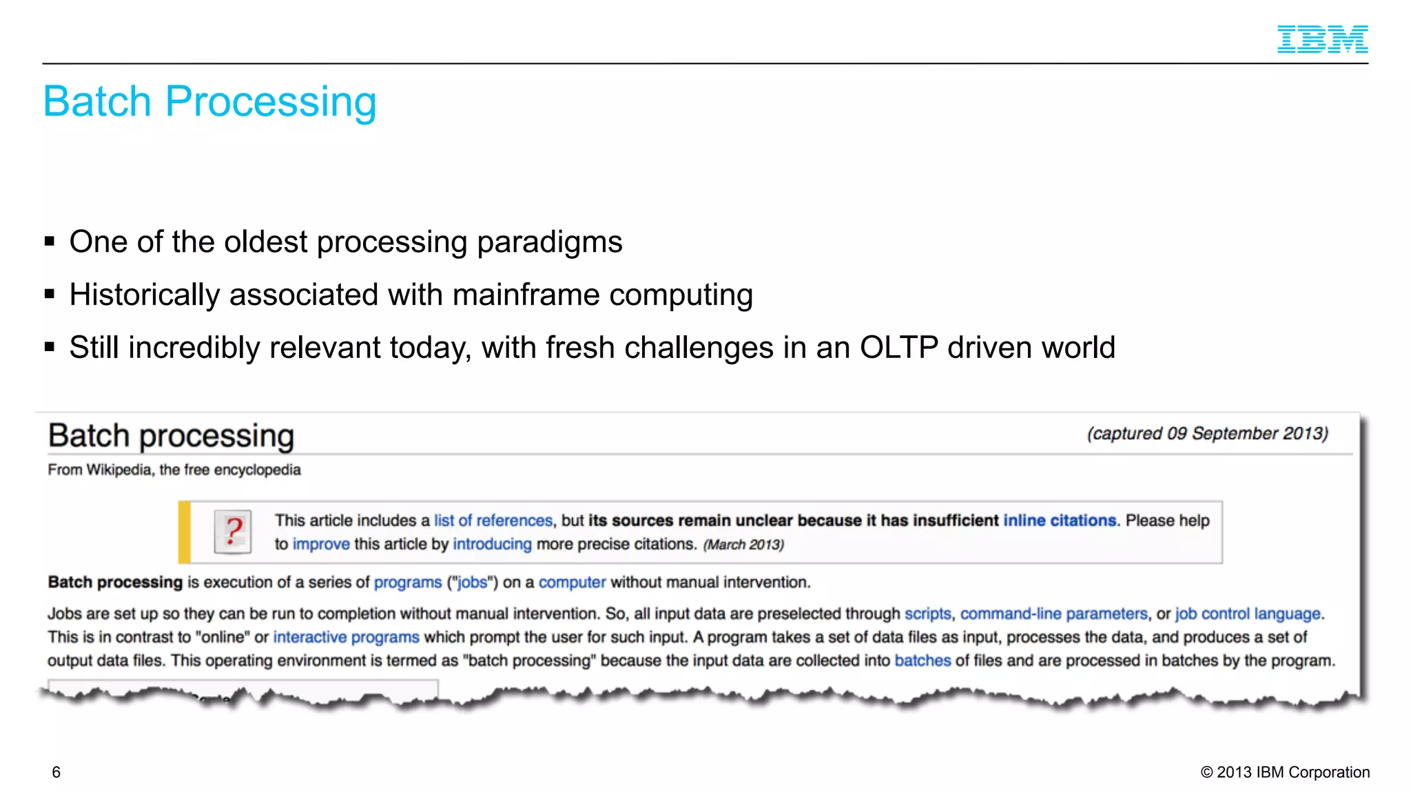 Batch Processing
§ One of the oldest processing paradigms
§ Historically associated with mainframe computing
§ Still incredibly relevant today, with fresh challenges in an OLTP driven world

6

© 2013 IBM Corporation

 