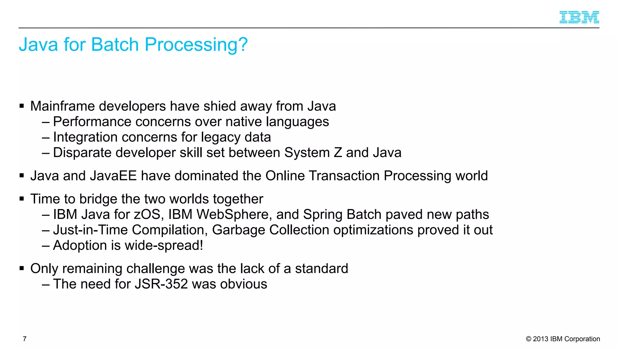 Java for Batch Processing?
§ Mainframe developers have shied away from Java
– Performance concerns over native languages
– Integration concerns for legacy data
– Disparate developer skill set between System Z and Java
§ Java and JavaEE have dominated the Online Transaction Processing world
§ Time to bridge the two worlds together
– IBM Java for zOS, IBM WebSphere, and Spring Batch paved new paths
– Just-in-Time Compilation, Garbage Collection optimizations proved it out
– Adoption is wide-spread!
§ Only remaining challenge was the lack of a standard
– The need for JSR-352 was obvious

7

© 2013 IBM Corporation

 