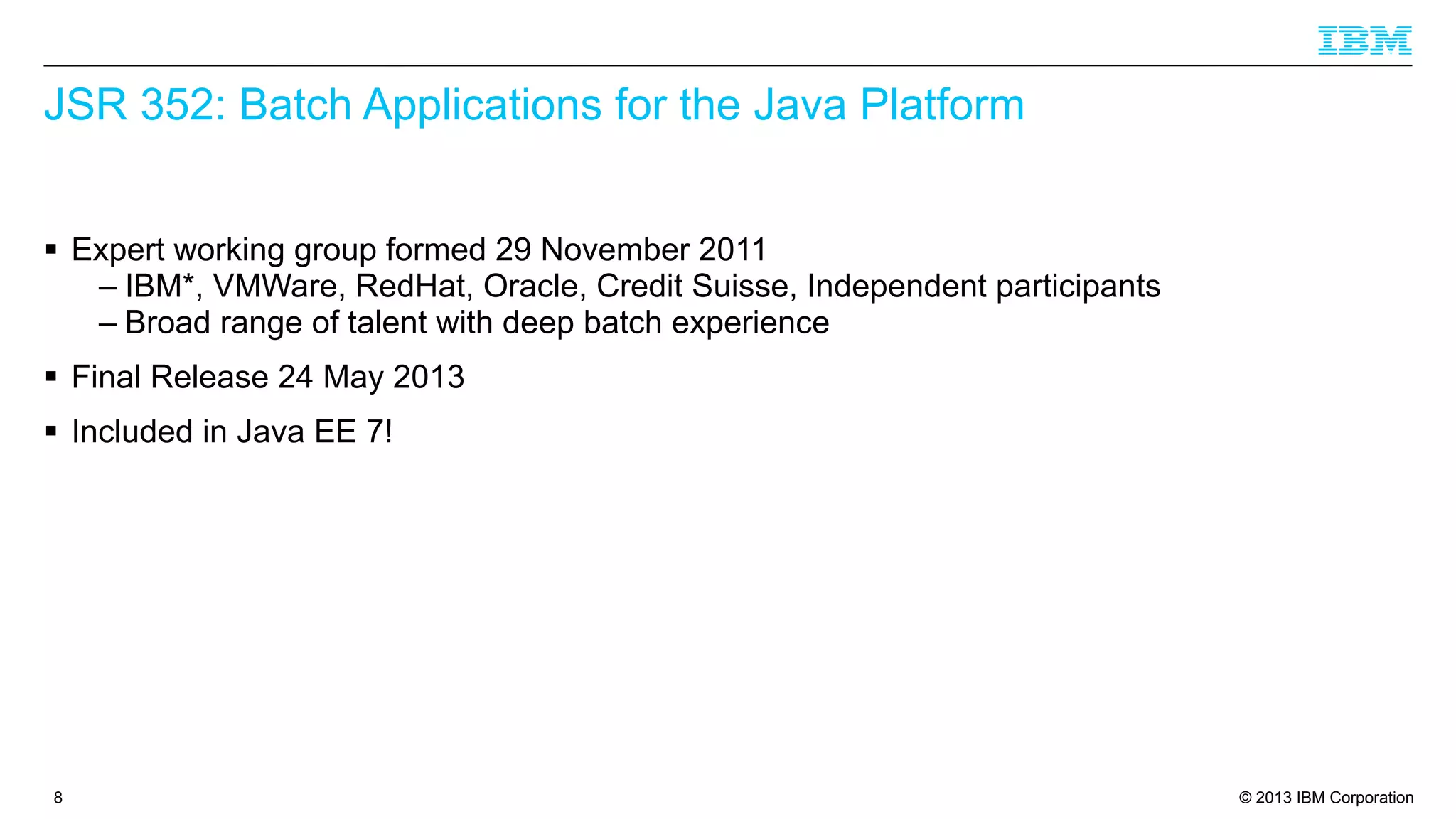 JSR 352: Batch Applications for the Java Platform
§ Expert working group formed 29 November 2011
– IBM*, VMWare, RedHat, Oracle, Credit Suisse, Independent participants
– Broad range of talent with deep batch experience
§ Final Release 24 May 2013
§ Included in Java EE 7!

8

© 2013 IBM Corporation

 