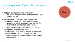Job Management - Restart, Stop, Abandon
§ Had something gone wrong, what then?
– The “main” program shown was too simple... only
“started” the job

Execute

§ JobOperator exposes APIs for a variety of job
management tasks: start, stop, abandon, restart
– Would have had to take advantage of these for
advanced job management capabilities.
§ The door is left open for more advanced batch job
management systems to be built!
– Integration into existing enterprise schedulers?
– New Java EE batch scheduling standard?
– Plenty of options, but currently left to the provider
to implement
27

© 2013 IBM Corporation

 