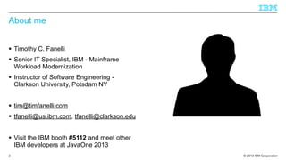 About me
§ Timothy C. Fanelli
§ Senior IT Specialist, IBM - Mainframe
Workload Modernization
§ Instructor of Software Engineering Clarkson University, Potsdam NY
§ tim@timfanelli.com
§ tfanelli@us.ibm.com, tfanelli@clarkson.edu
§ Visit the IBM booth #5112 and meet other
IBM developers at JavaOne 2013
3

© 2013 IBM Corporation

 