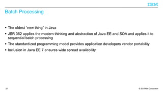 Batch Processing
§ The oldest “new thing” in Java
§ JSR 352 applies the modern thinking and abstraction of Java EE and SOA and applies it to
sequential batch processing
§ The standardized programming model provides application developers vendor portability
§ Inclusion in Java EE 7 ensures wide spread availability

33

© 2013 IBM Corporation

 