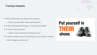 Training: Empathy
• Why should they care about this training?
• Will it increase their sales performance?
• Is the training entertaining or at least memorable?
• Is there a call to action?
• Upsell a new feature to existing clients?
• Is there a follow-up to the training to ensure that it remains
in their long-term memory?
 
