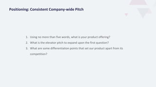 1. Using no more than five words, what is your product offering?
2. What is the elevator pitch to expand upon the first question?
3. What are some differentiation points that set our product apart from its
competition?
Positioning: Consistent Company-wide Pitch
 