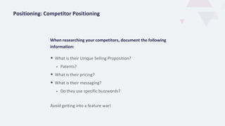 When researching your competitors, document the following
information:
• What is their Unique Selling Proposition?
• Patents?
• What is their pricing?
• What is their messaging?
• Do they use specific buzzwords?
Positioning: Competitor Positioning
Avoid getting into a feature war!
 