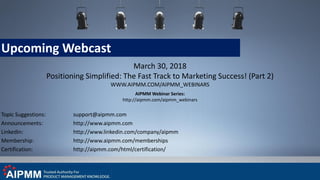 Upcoming Webcast
March 30, 2018
Positioning Simplified: The Fast Track to Marketing Success! (Part 2)
WWW.AIPMM.COM/AIPMM_WEBINARS
AIPMM Webinar Series:
http://aipmm.com/aipmm_webinars
Topic Suggestions: support@aipmm.com
Announcements: http://www.aipmm.com
LinkedIn: http://www.linkedin.com/company/aipmm
Membership: http://www.aipmm.com/memberships
Certification: http://aipmm.com/html/certification/
 