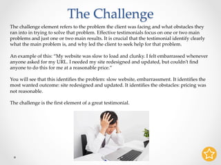 The Challenge	
The challenge element refers to the problem the client was facing and what obstacles they
ran into in trying to solve that problem. Eﬀective testimonials focus on one or two main
problems and just one or two main results. It is crucial that the testimonial identify clearly
what the main problem is, and why led the client to seek help for that problem.	
	
An example of this: “My website was slow to load and clunky. I felt embarrassed whenever
anyone asked for my URL. I needed my site redesigned and updated, but couldn’t ﬁnd
anyone to do this for me at a reasonable price.”	
	
You will see that this identiﬁes the problem: slow website, embarrassment. It identiﬁes the
most wanted outcome: site redesigned and updated. It identiﬁes the obstacles: pricing was
not reasonable.	
	
The challenge is the ﬁrst element of a great testimonial.	
 