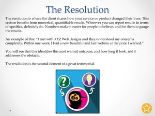 The Resolution	
The resolution is where the client shares how your service or product changed their lives. This
section beneﬁts from numerical, quantiﬁable results. Wherever you can report results in terms
of speciﬁcs, deﬁnitely do. Numbers make it easier for people to believe, and for them to gauge
the results.	
	
An example of this: “I met with XYZ Web designs and they understood my concerns
completely. Within one week, I had a new beautiful and fast website at the price I wanted.”	
	
You will see that this identiﬁes the most wanted outcome, and how long it took, and it
addresses the obstacle.	
	
The resolution is the second element of a great testimonial.	
 