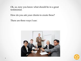 Ok, so, now you know what should be in a great
testimonial.	
	
How do you ask your clients to create these?	
	
There are three ways I use:	
 