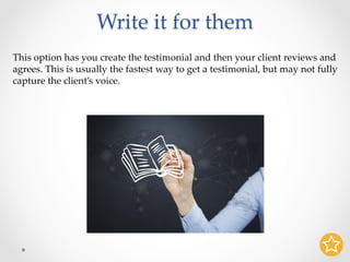 Write it for them	
This option has you create the testimonial and then your client reviews and
agrees. This is usually the fastest way to get a testimonial, but may not fully
capture the client’s voice.	
 