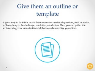 Give them an outline or
template	
A good way to do this is to ask them to answer a series of questions, each of which
will match up to the challenge, resolution, conclusion. Then you can gather the
sentences together into a testimonial that sounds more like your client.	
 