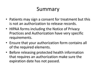 Summary
• Patients may sign a consent for treatment but this
is not an authorization to release records.
• HIPAA forms including the Notice of Privacy
Practices and Authorization have very specific
requirements.
• Ensure that your authorization form contains all
of the required elements.
• Before releasing protected health information
that requires an authorization make sure the
expiration date has not passed.
 