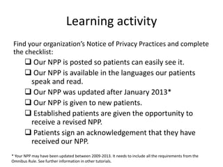 Learning activity
Find your organization’s Notice of Privacy Practices and complete
the checklist:
 Our NPP is posted so patients can easily see it.
 Our NPP is available in the languages our patients
speak and read.
 Our NPP was updated after January 2013*
 Our NPP is given to new patients.
 Established patients are given the opportunity to
receive a revised NPP.
 Patients sign an acknowledgement that they have
received our NPP.
* Your NPP may have been updated between 2009-2013. It needs to include all the requirements from the
Omnibus Rule. See further information in other tutorials.
 