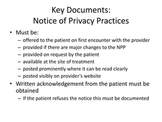 Key Documents:
Notice of Privacy Practices
• Must be:
– offered to the patient on first encounter with the provider
– provided if there are major changes to the NPP
– provided on request by the patient
– available at the site of treatment
– posted prominently where it can be read clearly
– posted visibly on provider’s website
• Written acknowledgement from the patient must be
obtained
– If the patient refuses the notice this must be documented
 
