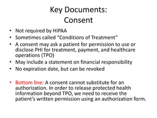 Key Documents:
Consent
• Not required by HIPAA
• Sometimes called “Conditions of Treatment”
• A consent may ask a patient for permission to use or
disclose PHI for treatment, payment, and healthcare
operations (TPO)
• May include a statement on financial responsibility
• No expiration date, but can be revoked
• Bottom line: A consent cannot substitute for an
authorization. In order to release protected health
information beyond TPO, we need to receive the
patient’s written permission using an authorization form.
 