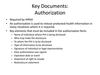 Key Documents:
Authorization
• Required by HIPAA
• An authorization is used to release protected health information in
many situations where it is required.
• Key elements that must be included in the authorization form:
– Name of individual whose PHI is being disclosed
– Who may make the disclosure
– To whom the PHI is to be disclosed
– Type of information to be disclosed
– Signature of individual or legal representative
– Date authorization was signed
– Expiration date or event
– Statement of right to revoke
– Redisclosure statement
 