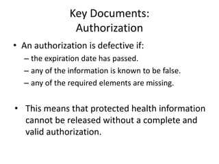 Key Documents:
Authorization
• An authorization is defective if:
– the expiration date has passed.
– any of the information is known to be false.
– any of the required elements are missing.
• This means that protected health information
cannot be released without a complete and
valid authorization.
 