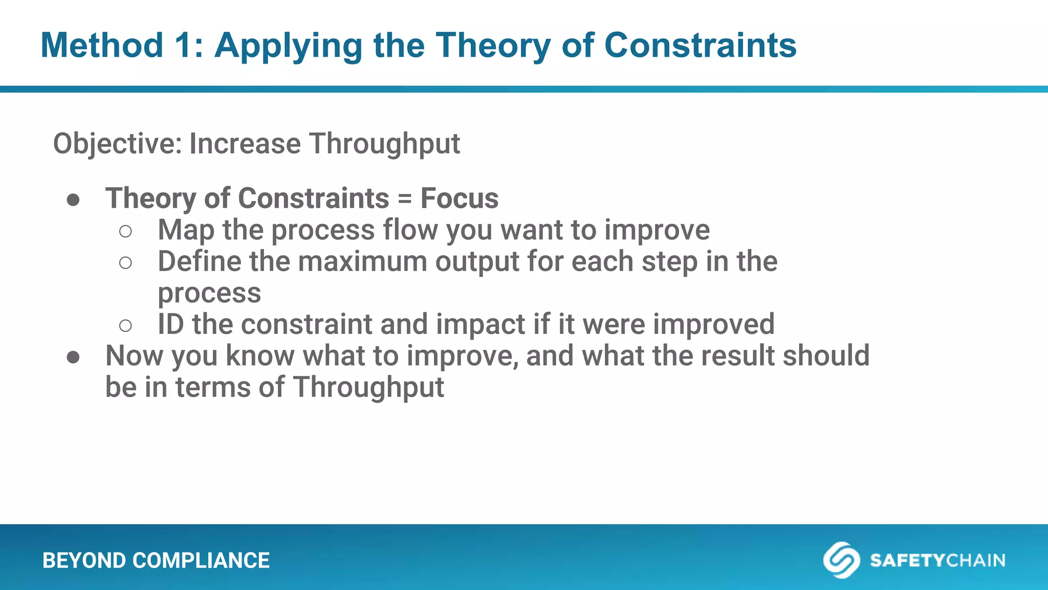 BEYOND COMPLIANCE
Method 1: Applying the Theory of Constraints
Objective: Increase Throughput
● Theory of Constraints = Focus
○ Map the process flow you want to improve
○ Define the maximum output for each step in the
process
○ ID the constraint and impact if it were improved
● Now you know what to improve, and what the result should
be in terms of Throughput
 