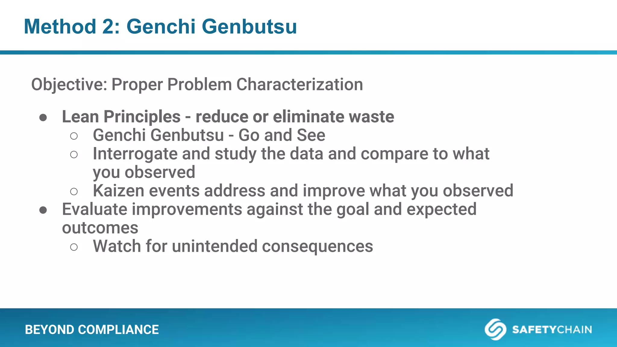 BEYOND COMPLIANCE
Method 2: Genchi Genbutsu
Objective: Proper Problem Characterization
● Lean Principles - reduce or eliminate waste
○ Genchi Genbutsu - Go and See
○ Interrogate and study the data and compare to what
you observed
○ Kaizen events address and improve what you observed
● Evaluate improvements against the goal and expected
outcomes
○ Watch for unintended consequences
 