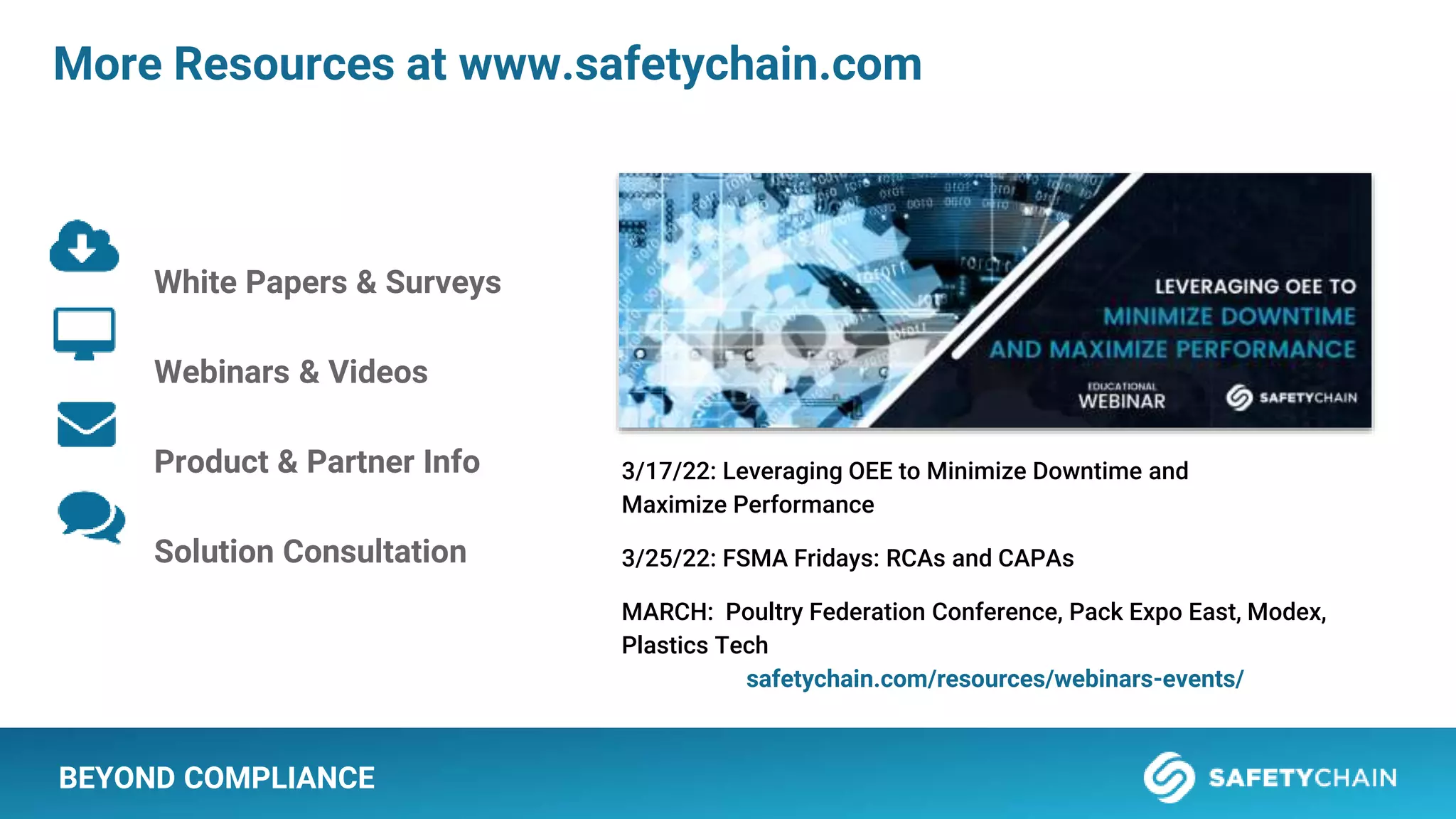 More Resources at www.safetychain.com
White Papers & Surveys
Webinars & Videos
Product & Partner Info
Solution Consultation
3/17/22: Leveraging OEE to Minimize Downtime and
Maximize Performance
3/25/22: FSMA Fridays: RCAs and CAPAs
MARCH: Poultry Federation Conference, Pack Expo East, Modex,
Plastics Tech
safetychain.com/resources/webinars-events/
BEYOND COMPLIANCE
 