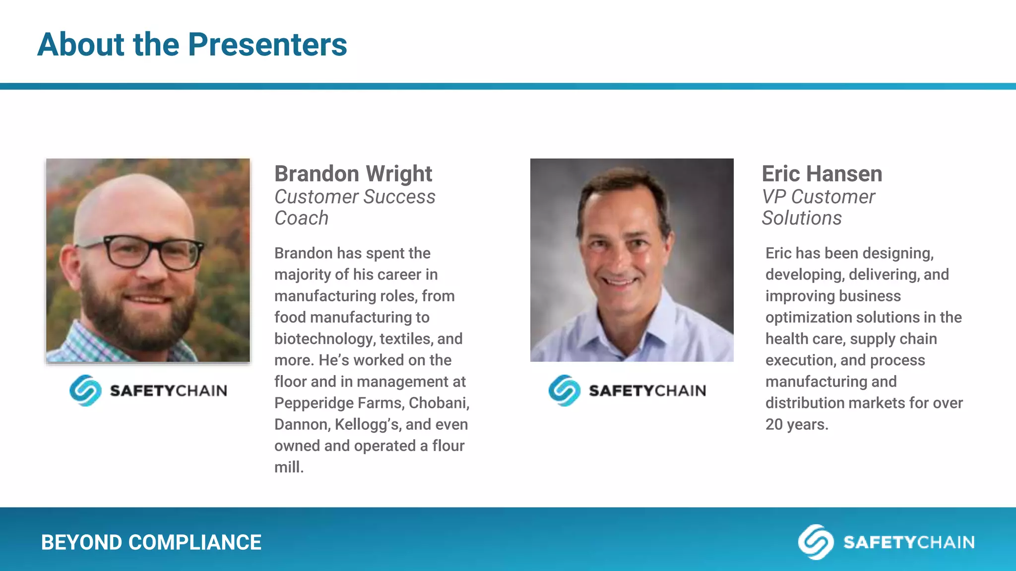 About the Presenters
BEYOND COMPLIANCE
Brandon Wright
Customer Success
Coach
Brandon has spent the
majority of his career in
manufacturing roles, from
food manufacturing to
biotechnology, textiles, and
more. He’s worked on the
floor and in management at
Pepperidge Farms, Chobani,
Dannon, Kellogg’s, and even
owned and operated a flour
mill.
Eric Hansen
VP Customer
Solutions
Eric has been designing,
developing, delivering, and
improving business
optimization solutions in the
health care, supply chain
execution, and process
manufacturing and
distribution markets for over
20 years.
 
