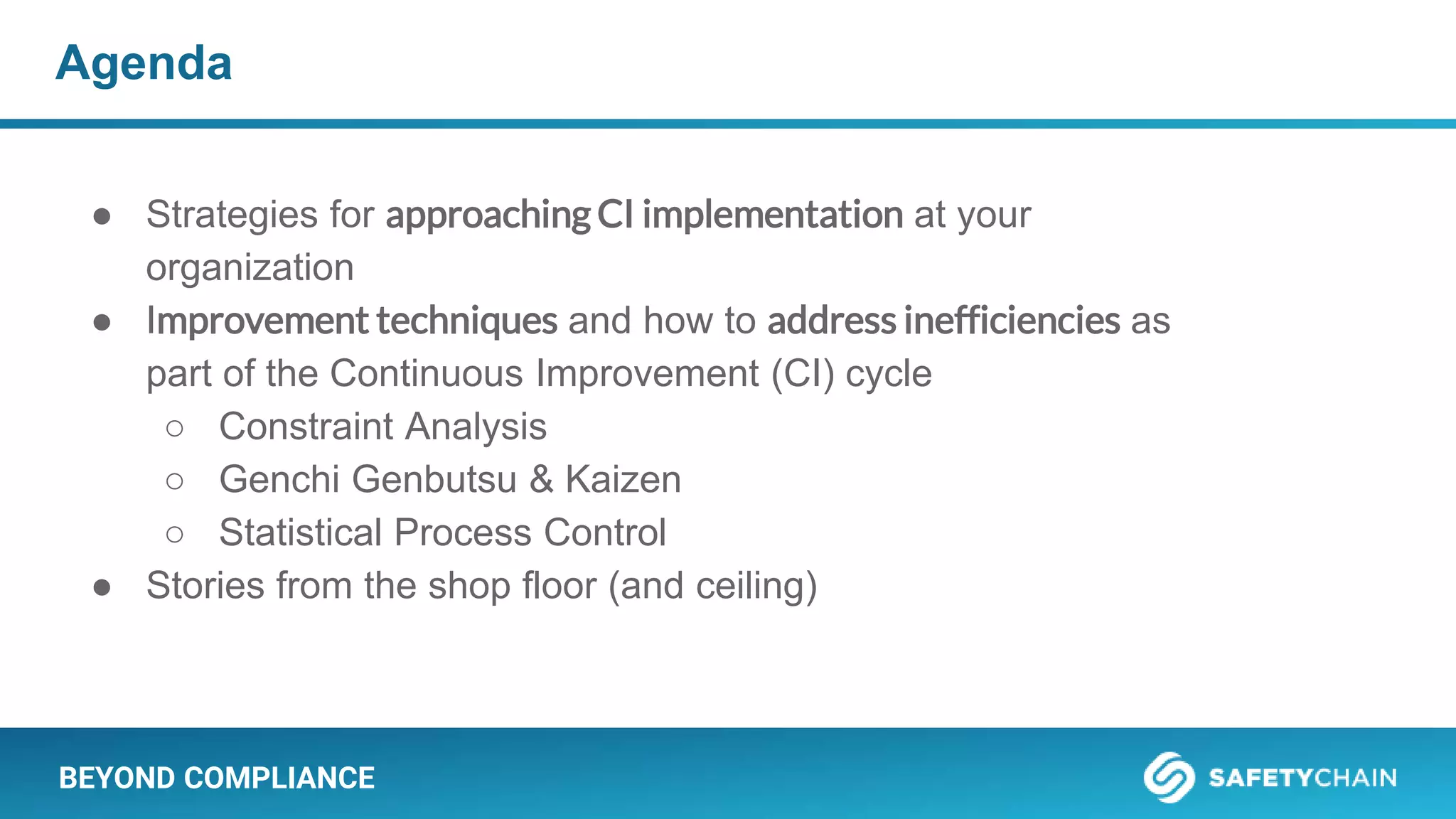 BEYOND COMPLIANCE
Agenda
● Strategies for approaching CI implementation at your
organization
● Improvement techniques and how to address inefficiencies as
part of the Continuous Improvement (CI) cycle
○ Constraint Analysis
○ Genchi Genbutsu & Kaizen
○ Statistical Process Control
● Stories from the shop floor (and ceiling)
 