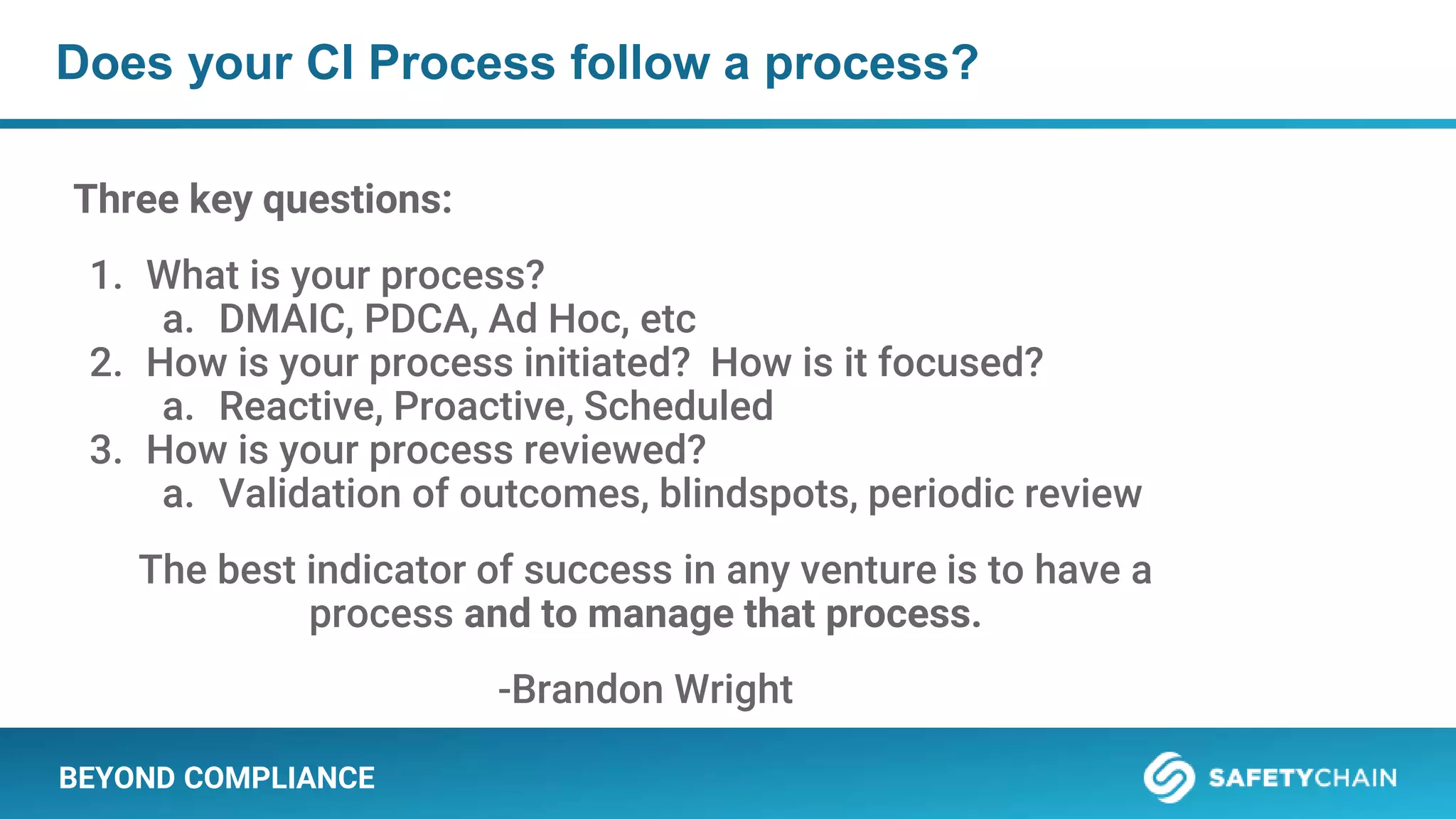 BEYOND COMPLIANCE
Does your CI Process follow a process?
Three key questions:
1. What is your process?
a. DMAIC, PDCA, Ad Hoc, etc
2. How is your process initiated? How is it focused?
a. Reactive, Proactive, Scheduled
3. How is your process reviewed?
a. Validation of outcomes, blindspots, periodic review
The best indicator of success in any venture is to have a
process and to manage that process.
-Brandon Wright
 