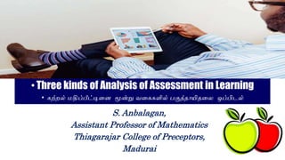 •Three kinds of Analysis of Assessment in Learning
• கற்றல் மதிப்பீட்டினை மூன்று வனககளில் பகுத்தாயிதனை ஒப்பிடல்
S. Anbalagan,
Assistant Professor of Mathematics
Thiagarajar College of Preceptors,
Madurai
 