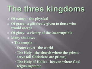  Of nature - the physical 
 Of grace - a gift freely given to those who 
would accept 
 Of glory - a victory of the incorruptible 
 Many shadows 
 The temple – 
 Outer court - the world 
 The Holy - the church where the priests 
serve (all Christians are priests) 
 The Holy of Holies - heaven where God 
reigns supreme 
