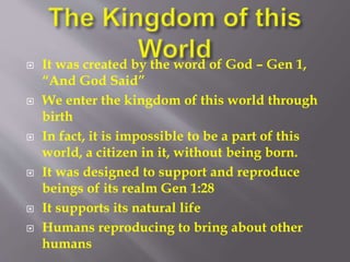  It was created by the word of God – Gen 1, 
“And God Said” 
 We enter the kingdom of this world through 
birth 
 In fact, it is impossible to be a part of this 
world, a citizen in it, without being born. 
 It was designed to support and reproduce 
beings of its realm Gen 1:28 
 It supports its natural life 
 Humans reproducing to bring about other 
humans 
 