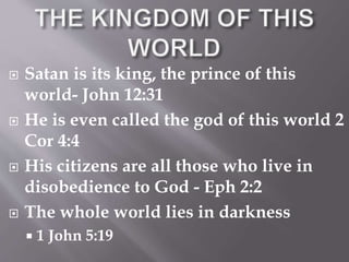  Satan is its king, the prince of this 
world- John 12:31 
 He is even called the god of this world 2 
Cor 4:4 
 His citizens are all those who live in 
disobedience to God - Eph 2:2 
 The whole world lies in darkness 
 1 John 5:19 
 