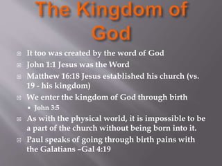  It too was created by the word of God 
 John 1:1 Jesus was the Word 
 Matthew 16:18 Jesus established his church (vs. 
19 - his kingdom) 
 We enter the kingdom of God through birth 
 John 3:5 
 As with the physical world, it is impossible to be 
a part of the church without being born into it. 
 Paul speaks of going through birth pains with 
the Galatians –Gal 4:19 
 
