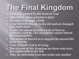  It too was created by the word of God 
 John 14:2-3 - Jesus prepares a place 
 We enter it through a birth 
 1 Cor 15:35-58 -We die to the old and are changed 
into a new form 
 In fact, we cannot become a part of heaven 
without a rebirth. The corruptible cannot inherit 
the incorruptible. 
 The nature of heaven is to support the eternal life 
of its citizens 
 1 Cor 15:24,28 God is it’s king 
 The citizens of this kingdom are those who have 
live righteously to the end 
 They are delivered from one realm into another 
 