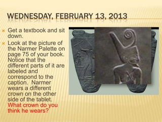 WEDNESDAY, FEBRUARY 13, 2013
   Get a textbook and sit
    down.
   Look at the picture of
    the Narmer Palette on
    page 75 of your book.
    Notice that the
    different parts of it are
    labeled and
    correspond to the
    caption. Narmer
    wears a different
    crown on the other
    side of the tablet.
    What crown do you
    think he wears?
 