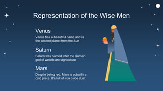 Representation of the Wise Men
Venus has a beautiful name and is
the second planet from the Sun
Venus
Despite being red, Mars is actually a
cold place. It's full of iron oxide dust
Mars
Saturn was named after the Roman
god of wealth and agriculture
Saturn
 
