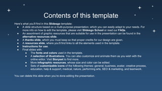 Contents of this template
Here’s what you’ll find in this Slidesgo template:
● A slide structure based on a multi-purpose presentation, which you can easily adapt to your needs. For
more info on how to edit the template, please visit Slidesgo School or read our FAQs.
● An assortment of graphic resources that are suitable for use in the presentation can be found in the
alternative resources slide.
● A thanks slide, which you must keep so that proper credits for our design are given.
● A resources slide, where you’ll find links to all the elements used in the template.
● Instructions for use.
● Final slides with:
● The fonts and colors used in the template.
● A selection of illustrations. You can also customize and animate them as you wish with the
online editor. Visit Storyset to find more.
● More infographic resources, whose size and color can be edited.
● Sets of customizable icons of the following themes: general, business, avatar, creative process,
education, help & support, medical, nature, performing arts, SEO & marketing, and teamwork.
You can delete this slide when you’re done editing the presentation.
 