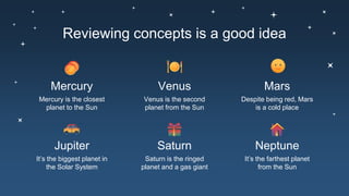 Reviewing concepts is a good idea
Mercury is the closest
planet to the Sun
Mercury
Venus is the second
planet from the Sun
Venus
Despite being red, Mars
is a cold place
Mars
It’s the biggest planet in
the Solar System
Jupiter
Saturn is the ringed
planet and a gas giant
Saturn
It’s the farthest planet
from the Sun
Neptune
 