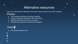 Alternative resources
Here’s an assortment of alternative resources whose style fits that of this template
Photos
● Cute siblings celebrating christmas together
● Festive christmas composition with copy space
● Beautiful christmas tree with copy space
● Siblings decorating the christmas tree together
Vector
● Flat design epiphany day
 