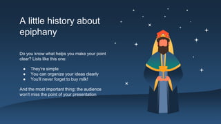 A little history about
epiphany
Do you know what helps you make your point
clear? Lists like this one:
● They’re simple
● You can organize your ideas clearly
● You’ll never forget to buy milk!
And the most important thing: the audience
won’t miss the point of your presentation
 