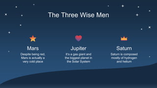 The Three Wise Men
Despite being red,
Mars is actually a
very cold place
Mars
It’s a gas giant and
the biggest planet in
the Solar System
Saturn
Jupiter
Saturn is composed
mostly of hydrogen
and helium
 
