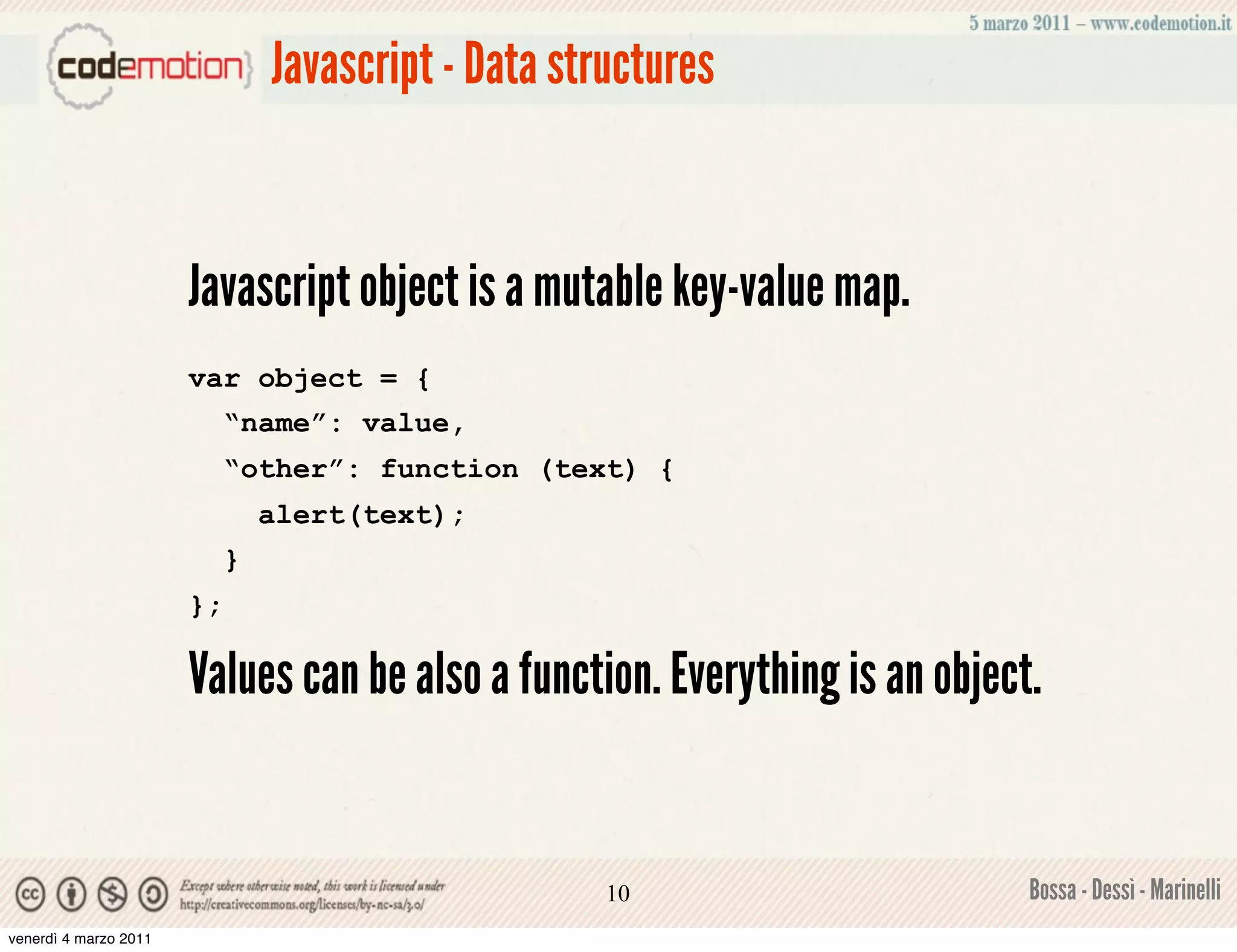 Javascript - Data structures


                       Javascript object is a mutable key-value map.
                       var object = {
                            “name”: value,
                            “other”: function (text) {
                                alert(text);
                            }
                       };

                       Values can be also a function. Everything is an object.


                                                     10                      Bossa - Dessì - Marinelli
venerdì 4 marzo 2011
 