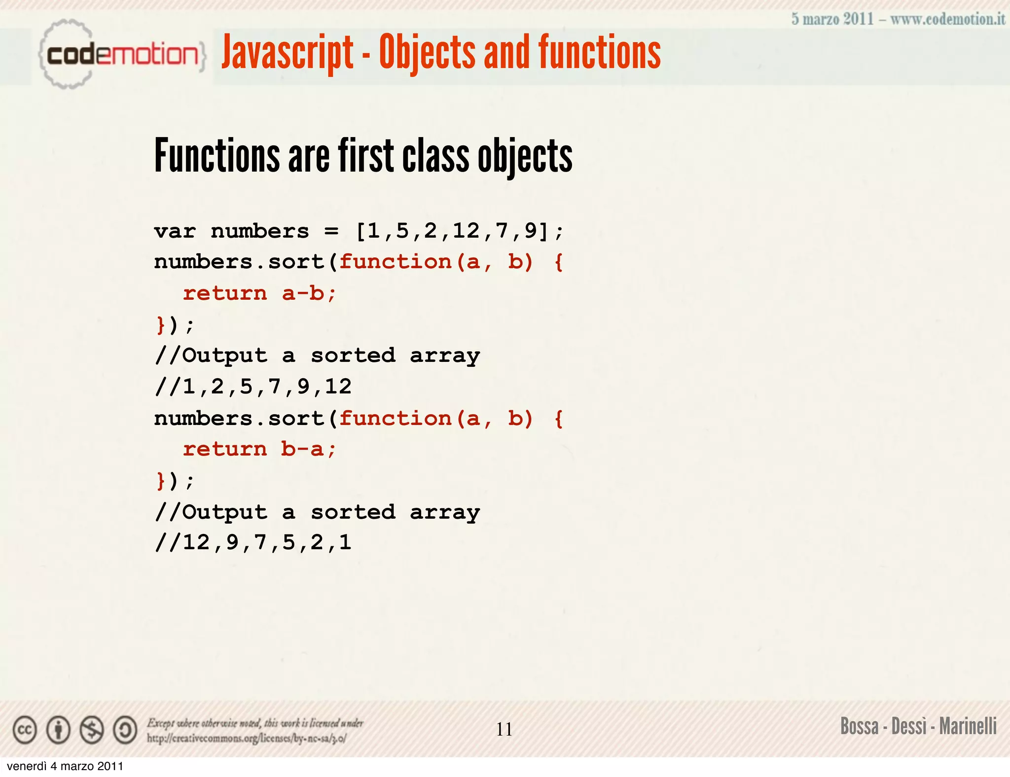 Javascript - Objects and functions

                       Functions are first class objects
                       var numbers = [1,5,2,12,7,9];
                       numbers.sort(function(a, b) {
                         return a-b;
                       });
                       //Output a sorted array
                       //1,2,5,7,9,12
                       numbers.sort(function(a, b) {
                         return b-a;
                       });
                       //Output a sorted array
                       //12,9,7,5,2,1




                                                 11              Bossa - Dessì - Marinelli
venerdì 4 marzo 2011
 