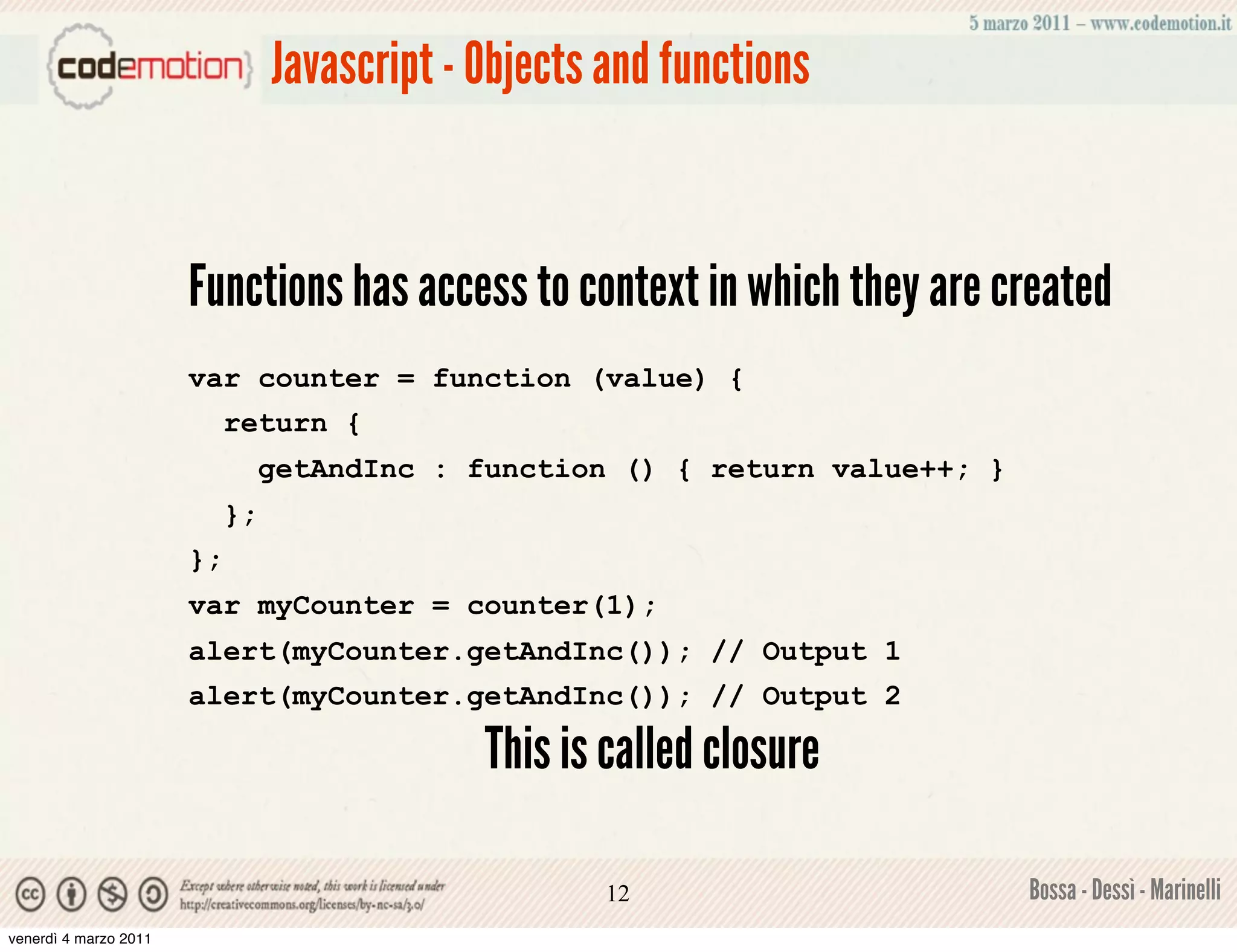 Javascript - Objects and functions


                       Functions has access to context in which they are created
                       var counter = function (value) {
                            return {
                                 getAndInc : function () { return value++; }
                            };
                       };
                       var myCounter = counter(1);
                       alert(myCounter.getAndInc()); // Output 1
                       alert(myCounter.getAndInc()); // Output 2

                                              This is called closure

                                                      12                       Bossa - Dessì - Marinelli
venerdì 4 marzo 2011
 