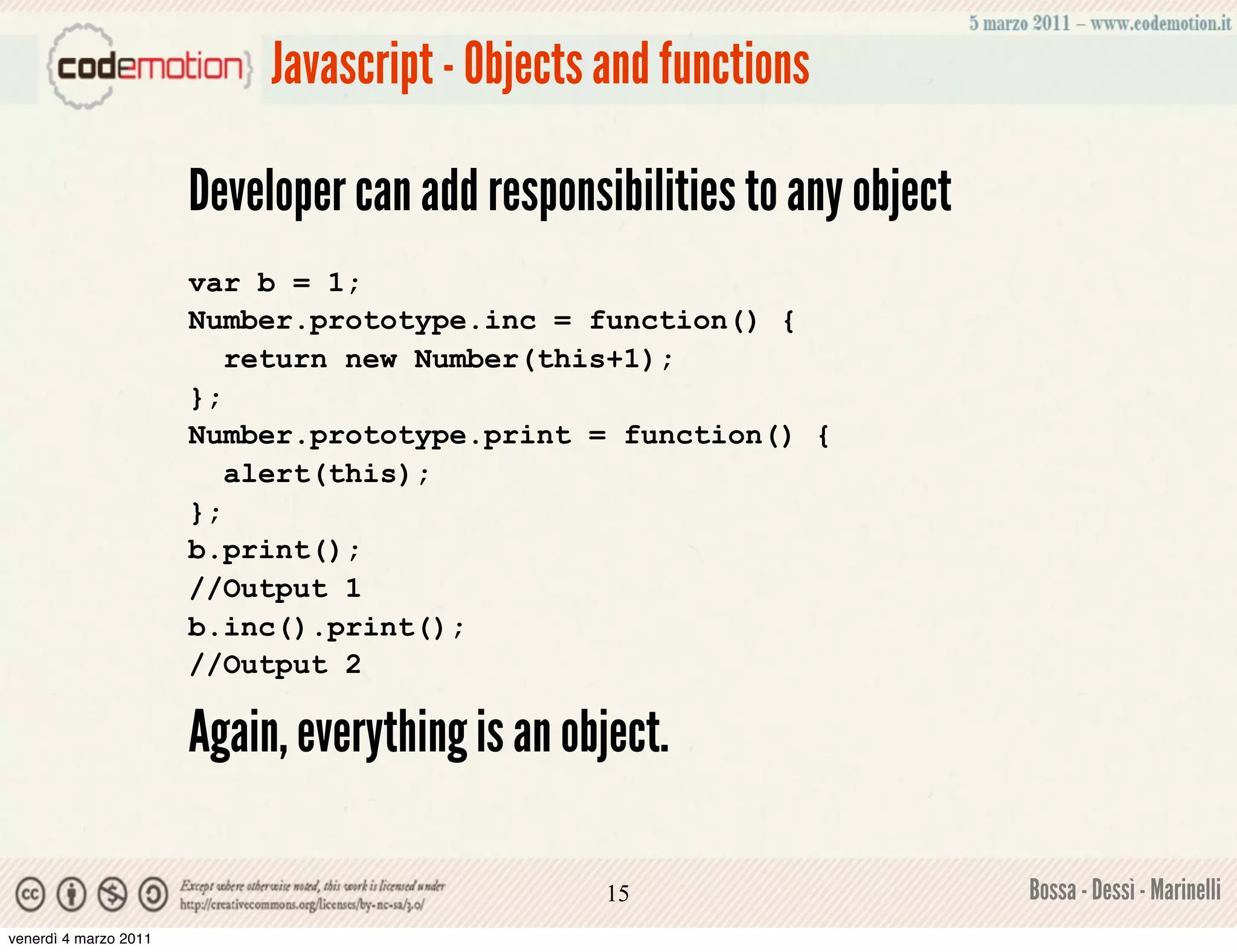 Javascript - Objects and functions

                       Developer can add responsibilities to any object
                       var b = 1;
                       Number.prototype.inc = function() {
                          return new Number(this+1);
                       };
                       Number.prototype.print = function() {
                          alert(this);
                       };
                       b.print();
                       //Output 1
                       b.inc().print();
                       //Output 2

                       Again, everything is an object.

                                                 15                       Bossa - Dessì - Marinelli
venerdì 4 marzo 2011
 